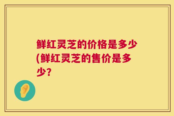 鲜红灵芝的价格是多少(鲜红灵芝的售价是多少？