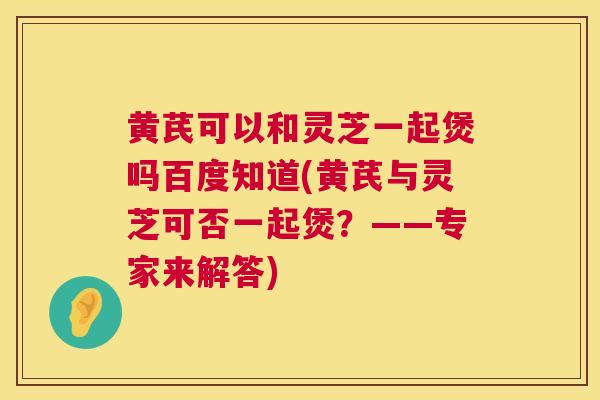 黄芪可以和灵芝一起煲吗百度知道(黄芪与灵芝可否一起煲?——专家来解答) 黄芪可以和灵芝一起煲吗百度知道(黄芪与灵芝可否一起煲?——专家来解答)