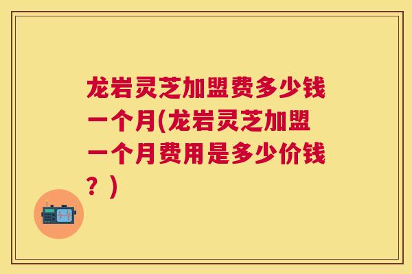 龙岩灵芝加盟费多少钱一个月(龙岩灵芝加盟一个月费用是多少价钱?) 龙岩灵芝加盟费多少钱一个月(龙岩灵芝加盟一个月费用是多少价钱?)