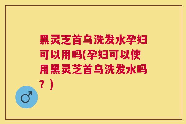 黑灵芝首乌洗发水孕妇可以用吗(孕妇可以使用黑灵芝首乌洗发水吗?) 黑灵芝首乌洗发水孕妇可以用吗(孕妇可以使用黑灵芝首乌洗发水吗?)