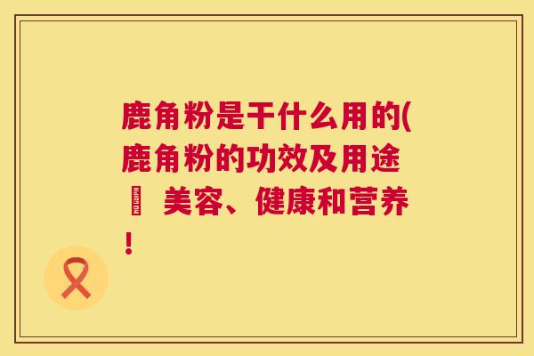 鹿角粉是干什么用的(鹿角粉的功效及用途 – 美容、健康和营养！