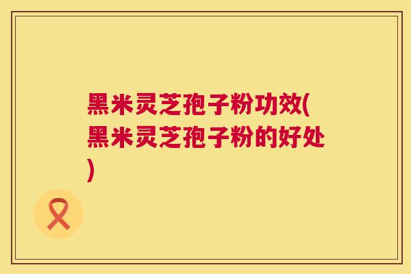 黑米灵芝孢子粉功效(黑米灵芝孢子粉的好处)