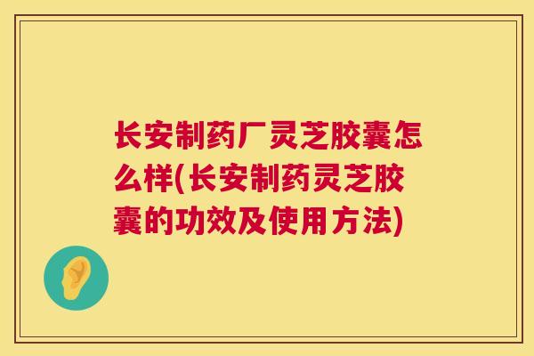 长安制药厂灵芝胶囊怎么样(长安制药灵芝胶囊的功效及使用方法) 长安制药厂灵芝胶囊怎么样(长安制药灵芝胶囊的功效及使用方法)