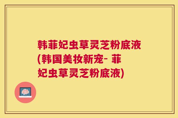 韩菲妃虫草灵芝粉底液(韩国美妆新宠- 菲妃虫草灵芝粉底液) 韩菲妃虫草灵芝粉底液(韩国美妆新宠- 菲妃虫草灵芝粉底液)