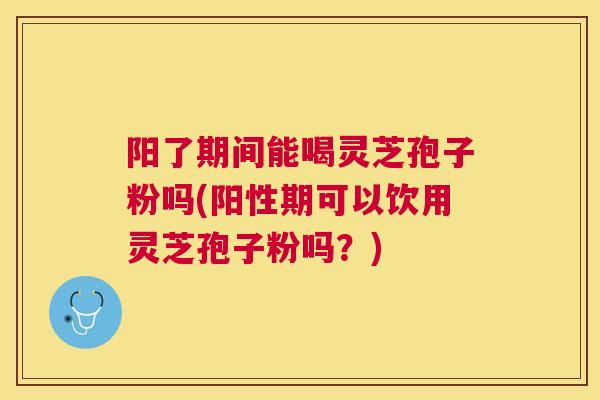 阳了期间能喝灵芝孢子粉吗(阳性期可以饮用灵芝孢子粉吗？)