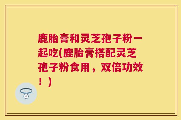 鹿胎膏和灵芝孢子粉一起吃(鹿胎膏搭配灵芝孢子粉食用，双倍功效！)