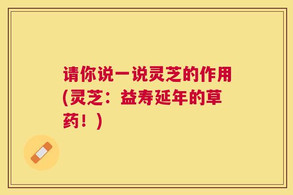 请你说一说灵芝的作用(灵芝：益寿延年的草药！)