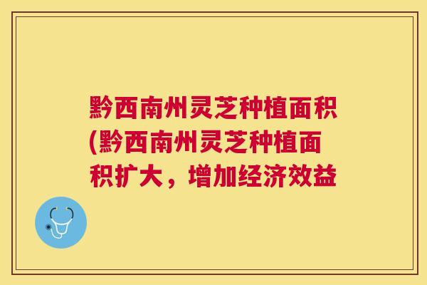 黔西南州灵芝种植面积(黔西南州灵芝种植面积扩大,增加经济效益 黔西南州灵芝种植面积(黔西南州灵芝种植面积扩大,增加经济效益