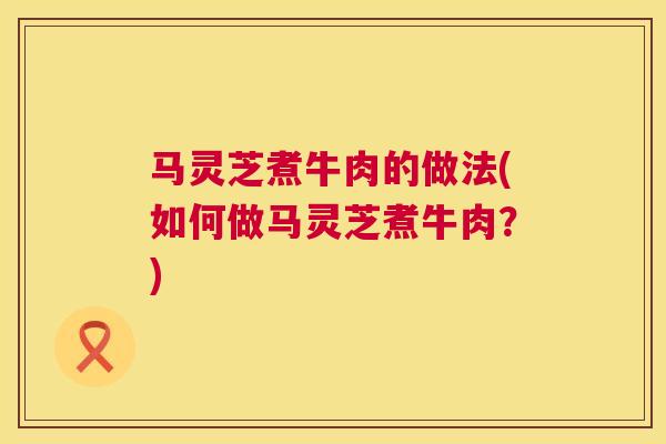 马灵芝煮牛肉的做法(如何做马灵芝煮牛肉?) 马灵芝煮牛肉的做法(如何做马灵芝煮牛肉?)