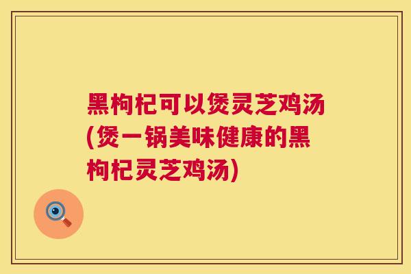 黑枸杞可以煲灵芝鸡汤(煲一锅美味健康的黑枸杞灵芝鸡汤)