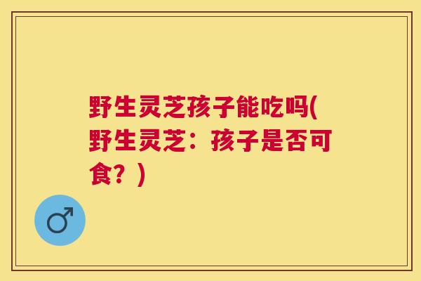 野生灵芝孩子能吃吗(野生灵芝:孩子是否可食?) 野生灵芝孩子能吃吗(野生灵芝:孩子是否可食?)