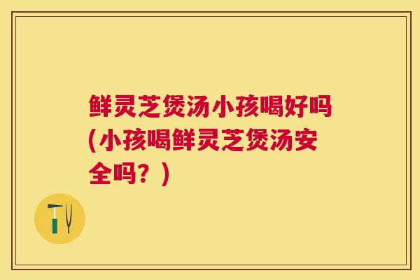 鲜灵芝煲汤小孩喝好吗(小孩喝鲜灵芝煲汤安全吗？)