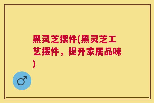 黑灵芝摆件(黑灵芝工艺摆件，提升家居品味)