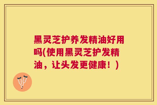 黑灵芝护养发精油好用吗(使用黑灵芝护发精油,让头发更健康!) 黑灵芝护养发精油好用吗(使用黑灵芝护发精油,让头发更健康!)
