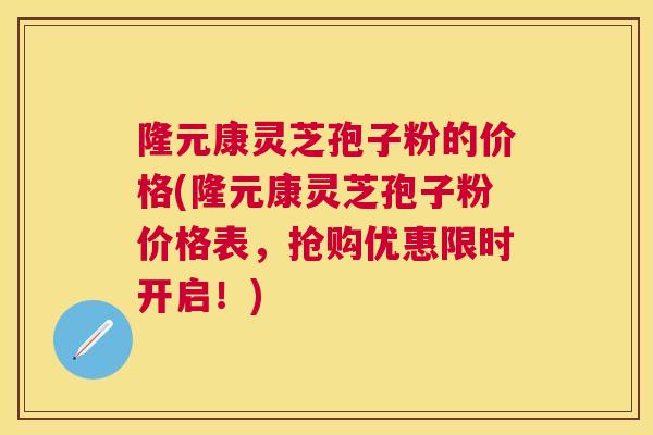 隆元康灵芝孢子粉的价格(隆元康灵芝孢子粉价格表,抢购优惠限时开启!) 隆元康灵芝孢子粉的价格(隆元康灵芝孢子粉价格表,抢购优惠限时开启!)