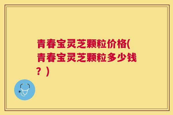 青春宝灵芝颗粒价格(青春宝灵芝颗粒多少钱?) 青春宝灵芝颗粒价格(青春宝灵芝颗粒多少钱?)