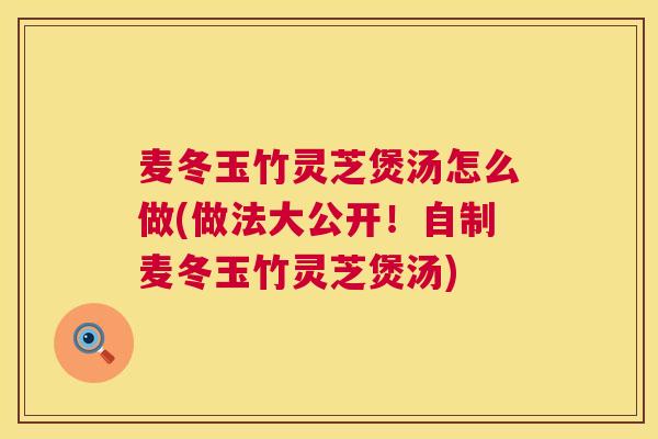 麦冬玉竹灵芝煲汤怎么做(做法大公开！自制麦冬玉竹灵芝煲汤)