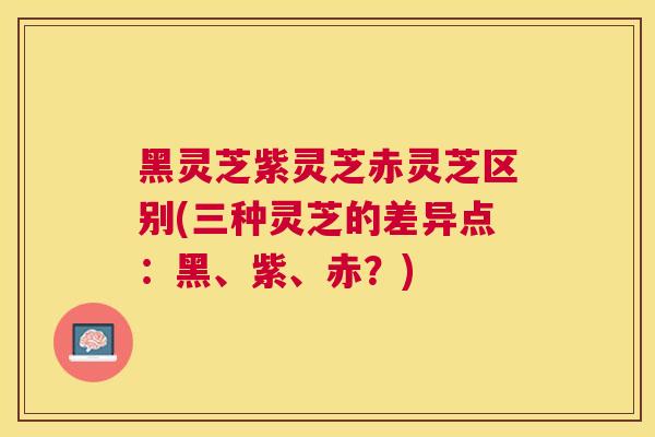 黑灵芝紫灵芝赤灵芝区别(三种灵芝的差异点：黑、紫、赤？)