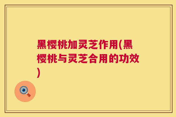 黑樱桃加灵芝作用(黑樱桃与灵芝合用的功效) 黑樱桃加灵芝作用(黑樱桃与灵芝合用的功效)