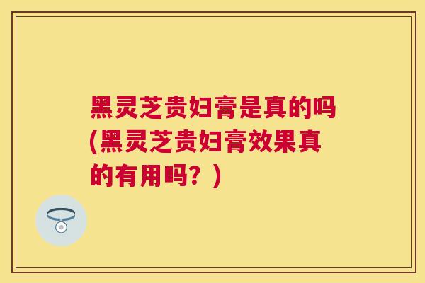 黑灵芝贵妇膏是真的吗(黑灵芝贵妇膏效果真的有用吗？)