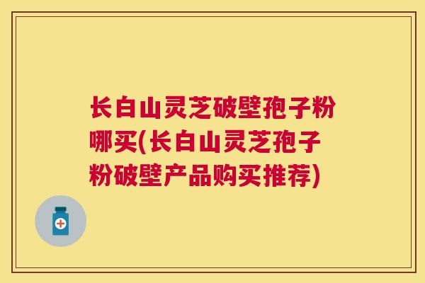 长白山灵芝破壁孢子粉哪买(长白山灵芝孢子粉破壁产品购买推荐) 长白山灵芝破壁孢子粉哪买(长白山灵芝孢子粉破壁产品购买推荐)