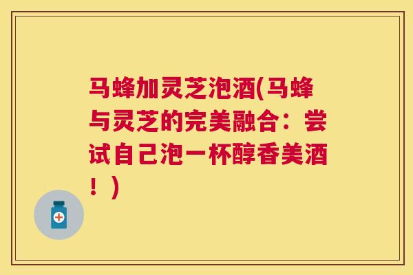 马蜂加灵芝泡酒(马蜂与灵芝的完美融合：尝试自己泡一杯醇香美酒！)