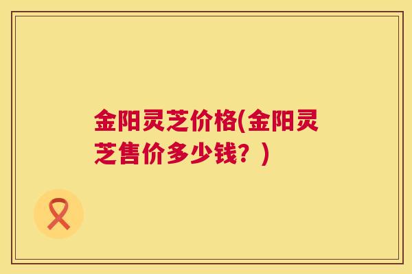 金阳灵芝价格(金阳灵芝售价多少钱？)
