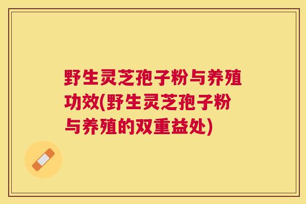 野生灵芝孢子粉与养殖功效(野生灵芝孢子粉与养殖的双重益处)
