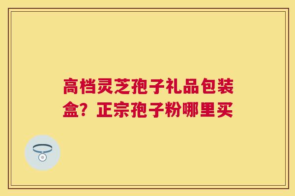 高档灵芝孢子礼品包装盒?正宗孢子粉哪里买 高档灵芝孢子礼品包装盒?正宗孢子粉哪里买