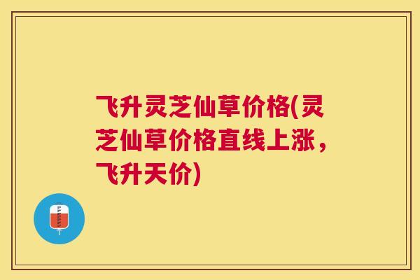 飞升灵芝仙草价格(灵芝仙草价格直线上涨,飞升天价) 飞升灵芝仙草价格(灵芝仙草价格直线上涨,飞升天价)