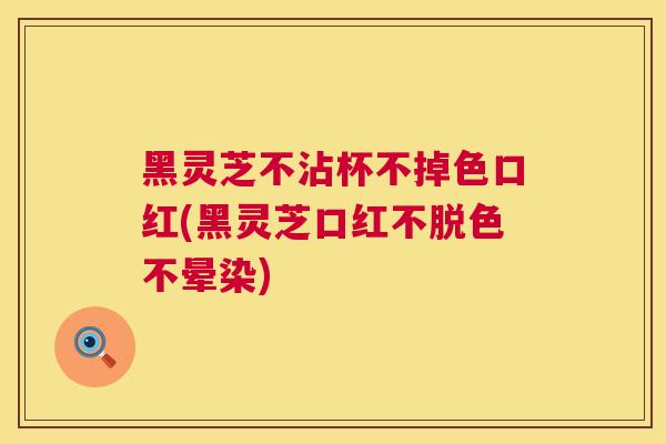 黑灵芝不沾杯不掉色口红(黑灵芝口红不脱色不晕染)