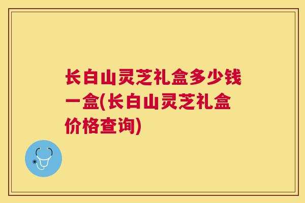 长白山灵芝礼盒多少钱一盒(长白山灵芝礼盒价格查询) 长白山灵芝礼盒多少钱一盒(长白山灵芝礼盒价格查询)