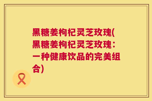黑糖姜枸杞灵芝玫瑰(黑糖姜枸杞灵芝玫瑰：一种健康饮品的完美组合)