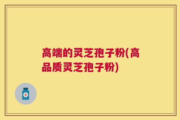 高端的灵芝孢子粉(高品质灵芝孢子粉)