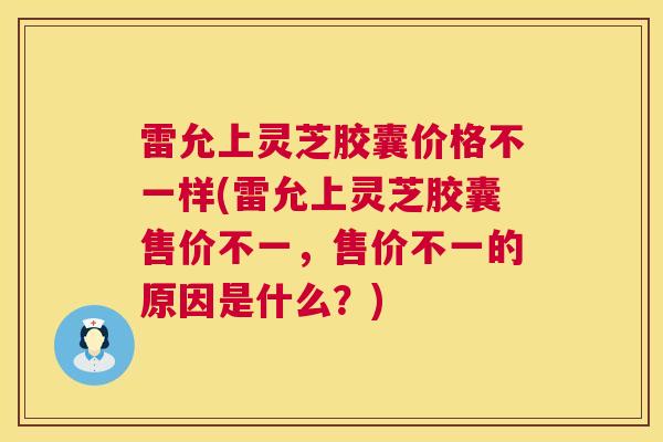 雷允上灵芝胶囊价格不一样(雷允上灵芝胶囊售价不一,售价不一的原因是什么?) 雷允上灵芝胶囊价格不一样(雷允上灵芝胶囊售价不一,售价不一的原因是什么?)