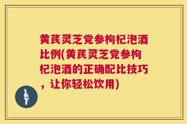 黄芪灵芝党参枸杞泡酒比例(黄芪灵芝党参枸杞泡酒的正确配比技巧，让你轻松饮用)