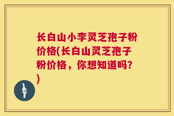 长白山小李灵芝孢子粉价格(长白山灵芝孢子粉价格，你想知道吗？)