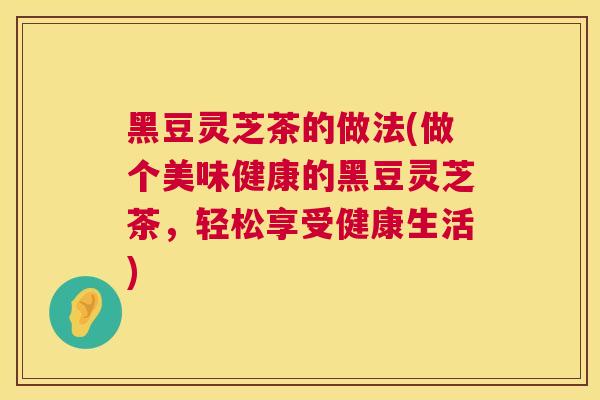 黑豆灵芝茶的做法(做个美味健康的黑豆灵芝茶,轻松享受健康生活) 黑豆灵芝茶的做法(做个美味健康的黑豆灵芝茶,轻松享受健康生活)