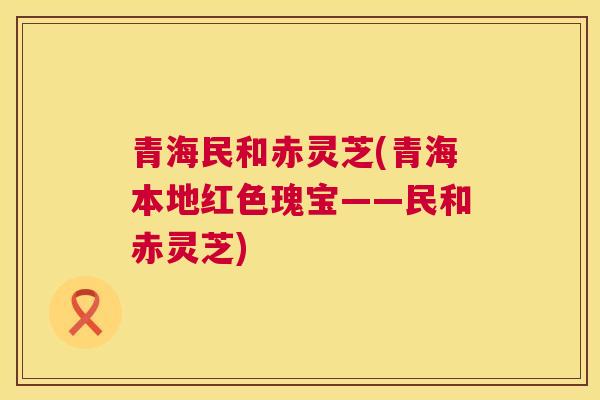 青海民和赤灵芝(青海本地红色瑰宝——民和赤灵芝)