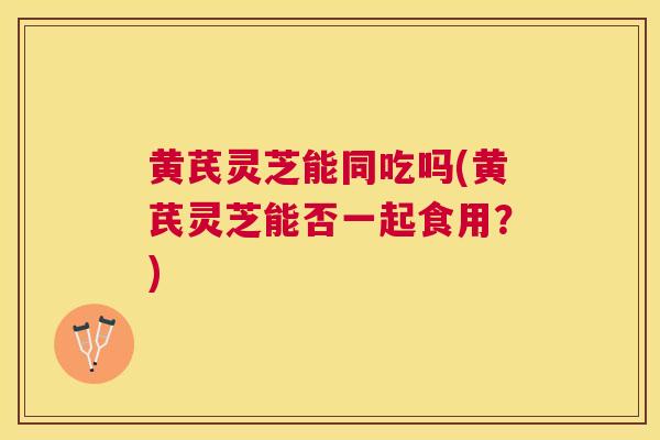 黄芪灵芝能同吃吗(黄芪灵芝能否一起食用?) 黄芪灵芝能同吃吗(黄芪灵芝能否一起食用?)