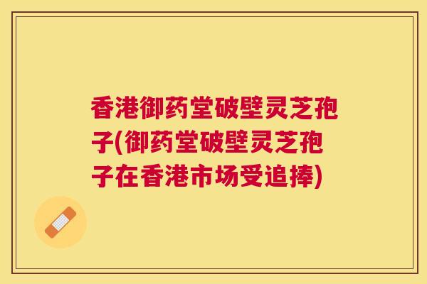 香港御药堂破壁灵芝孢子(御药堂破壁灵芝孢子在香港市场受追捧)
