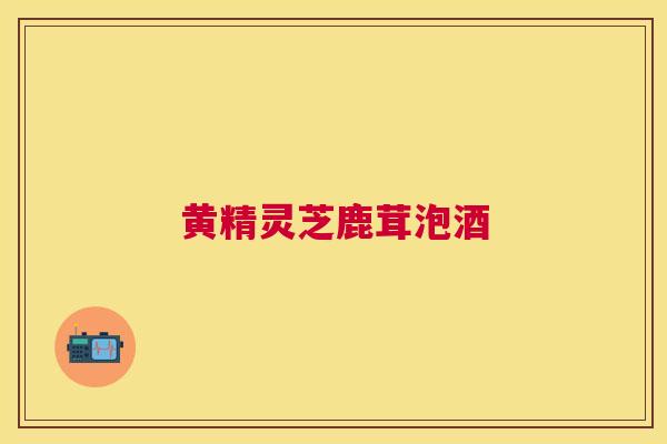 黄精灵芝鹿茸泡酒 黄精灵芝鹿茸泡酒