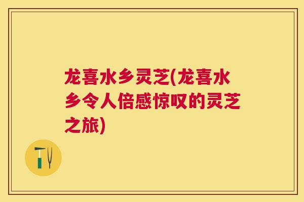 龙喜水乡灵芝(龙喜水乡令人倍感惊叹的灵芝之旅)