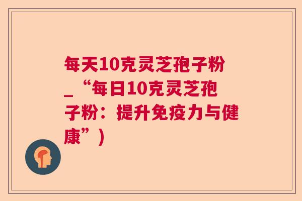 每天10克灵芝孢子粉_“每日10克灵芝孢子粉:提升免疫力与健康”) 每天10克灵芝孢子粉_“每日10克灵芝孢子粉:提升免疫力与健康”)