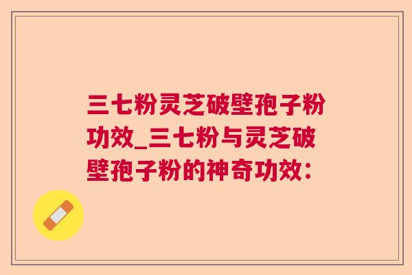 三七粉灵芝破壁孢子粉功效_三七粉与灵芝破壁孢子粉的神奇功效: 三七粉灵芝破壁孢子粉功效_三七粉与灵芝破壁孢子粉的神奇功效: