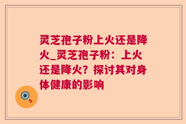 灵芝孢子粉上火还是降火_灵芝孢子粉:上火还是降火?探讨其对身体健康的影响 灵芝孢子粉上火还是降火_灵芝孢子粉:上火还是降火?探讨其对身体健康的影响
