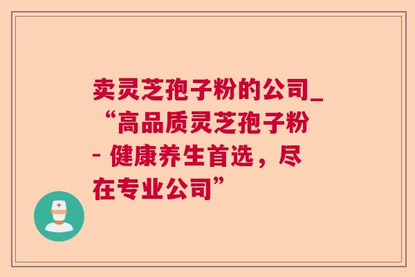卖灵芝孢子粉的公司_“高品质灵芝孢子粉 - 健康养生首选，尽在专业公司”