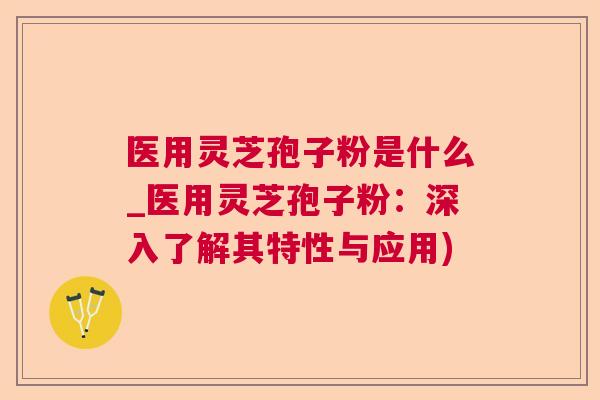 医用灵芝孢子粉是什么_医用灵芝孢子粉：深入了解其特性与应用)
