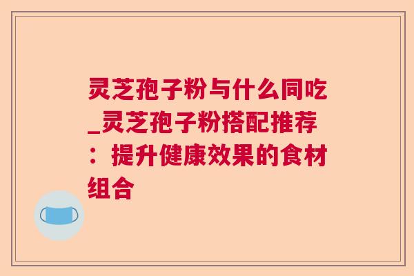 灵芝孢子粉与什么同吃_灵芝孢子粉搭配推荐：提升健康效果的食材组合