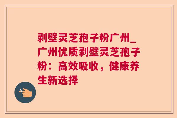 剥壁灵芝孢子粉广州_广州优质剥壁灵芝孢子粉：高效吸收，健康养生新选择